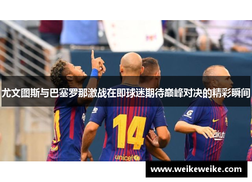 尤文图斯与巴塞罗那激战在即球迷期待巅峰对决的精彩瞬间